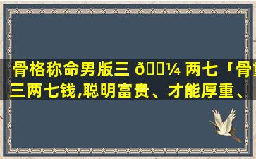 骨格称命男版三 🐼 两七「骨重三两七钱,聪明富贵、才能厚重、有福寿之 🌷 人」